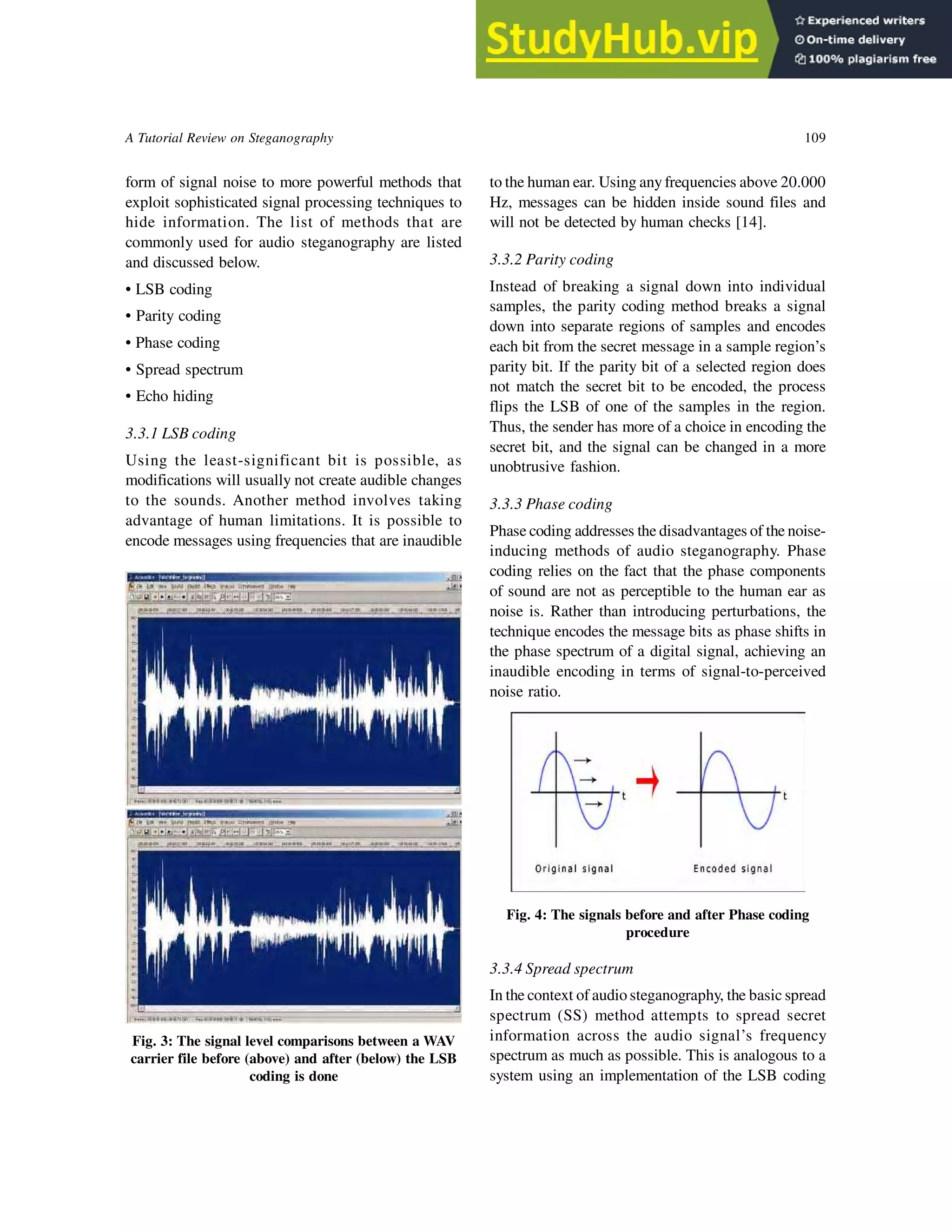 A Tutorial Review on Steganography 109
form of signal noise to more powerful methods that
exploit sophisticated signal processing techniques to
hide information. The list of methods that are
commonly used for audio steganography are listed
and discussed below.
• LSB coding
• Parity coding
• Phase coding
• Spread spectrum
• Echo hiding
3.3.1 LSB coding
Using the least-significant bit is possible, as
modifications will usually not create audible changes
to the sounds. Another method involves taking
advantage of human limitations. It is possible to
encode messages using frequencies that are inaudible
to the human ear. Using any frequencies above 20.000
Hz, messages can be hidden inside sound files and
will not be detected by human checks [14].
3.3.2 Parity coding
Instead of breaking a signal down into individual
samples, the parity coding method breaks a signal
down into separate regions of samples and encodes
each bit from the secret message in a sample region’s
parity bit. If the parity bit of a selected region does
not match the secret bit to be encoded, the process
flips the LSB of one of the samples in the region.
Thus, the sender has more of a choice in encoding the
secret bit, and the signal can be changed in a more
unobtrusive fashion.
3.3.3 Phase coding
Phase coding addresses the disadvantages of the noise-
inducing methods of audio steganography. Phase
coding relies on the fact that the phase components
of sound are not as perceptible to the human ear as
noise is. Rather than introducing perturbations, the
technique encodes the message bits as phase shifts in
the phase spectrum of a digital signal, achieving an
inaudible encoding in terms of signal-to-perceived
noise ratio.
Fig. 3: The signal level comparisons between a WAV
carrier file before (above) and after (below) the LSB
coding is done
Fig. 4: The signals before and after Phase coding
procedure
3.3.4 Spread spectrum
In the context of audio steganography, the basic spread
spectrum (SS) method attempts to spread secret
information across the audio signal’s frequency
spectrum as much as possible. This is analogous to a
system using an implementation of the LSB coding
 