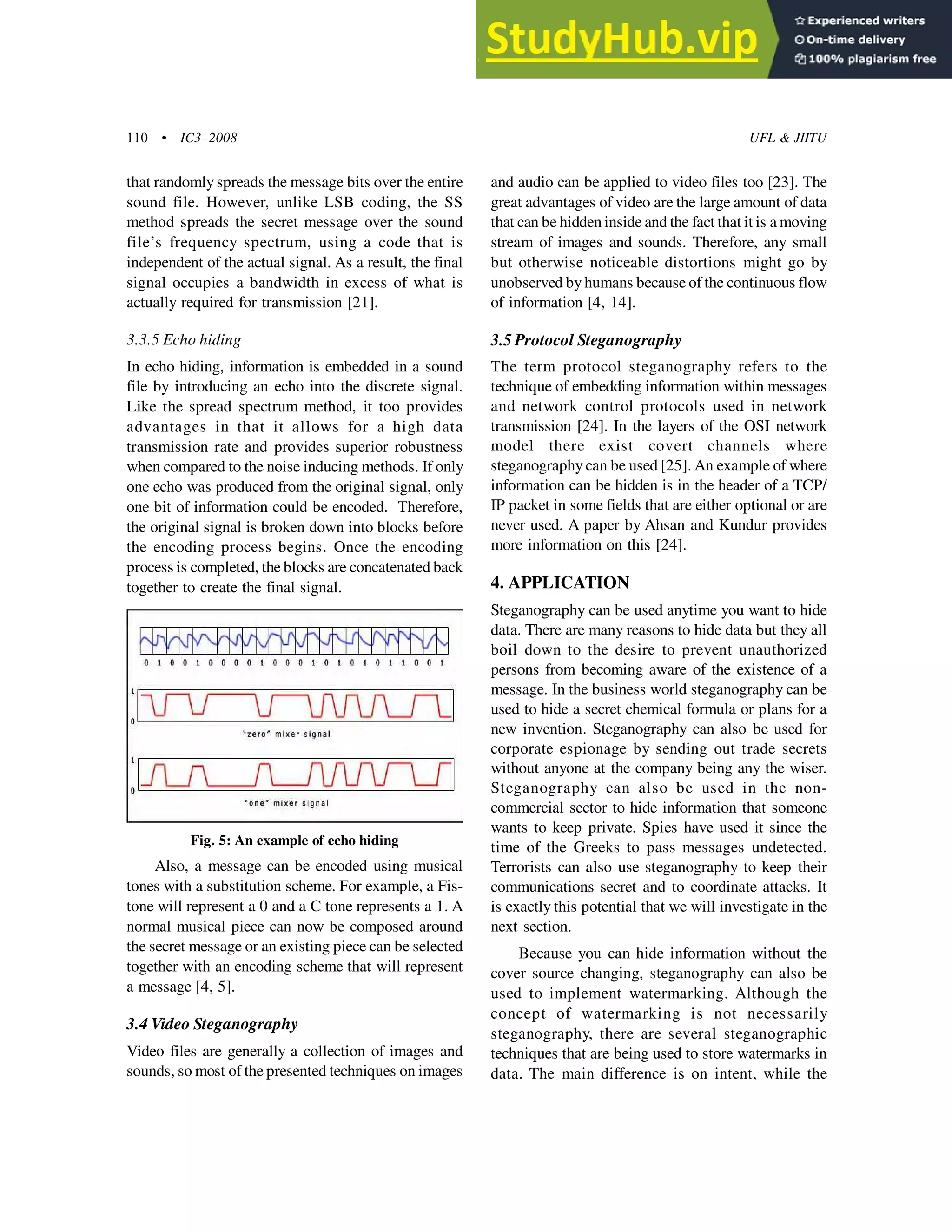110 • IC3–2008 UFL & JIITU
that randomly spreads the message bits over the entire
sound file. However, unlike LSB coding, the SS
method spreads the secret message over the sound
file’s frequency spectrum, using a code that is
independent of the actual signal. As a result, the final
signal occupies a bandwidth in excess of what is
actually required for transmission [21].
3.3.5 Echo hiding
In echo hiding, information is embedded in a sound
file by introducing an echo into the discrete signal.
Like the spread spectrum method, it too provides
advantages in that it allows for a high data
transmission rate and provides superior robustness
when compared to the noise inducing methods. If only
one echo was produced from the original signal, only
one bit of information could be encoded. Therefore,
the original signal is broken down into blocks before
the encoding process begins. Once the encoding
process is completed, the blocks are concatenated back
together to create the final signal.
and audio can be applied to video files too [23]. The
great advantages of video are the large amount of data
that can be hidden inside and the fact that it is a moving
stream of images and sounds. Therefore, any small
but otherwise noticeable distortions might go by
unobserved by humans because of the continuous flow
of information [4, 14].
3.5 Protocol Steganography
The term protocol steganography refers to the
technique of embedding information within messages
and network control protocols used in network
transmission [24]. In the layers of the OSI network
model there exist covert channels where
steganography can be used [25]. An example of where
information can be hidden is in the header of a TCP/
IP packet in some fields that are either optional or are
never used. A paper by Ahsan and Kundur provides
more information on this [24].
4. APPLICATION
Steganography can be used anytime you want to hide
data. There are many reasons to hide data but they all
boil down to the desire to prevent unauthorized
persons from becoming aware of the existence of a
message. In the business world steganography can be
used to hide a secret chemical formula or plans for a
new invention. Steganography can also be used for
corporate espionage by sending out trade secrets
without anyone at the company being any the wiser.
Steganography can also be used in the non-
commercial sector to hide information that someone
wants to keep private. Spies have used it since the
time of the Greeks to pass messages undetected.
Terrorists can also use steganography to keep their
communications secret and to coordinate attacks. It
is exactly this potential that we will investigate in the
next section.
Because you can hide information without the
cover source changing, steganography can also be
used to implement watermarking. Although the
concept of watermarking is not necessarily
steganography, there are several steganographic
techniques that are being used to store watermarks in
data. The main difference is on intent, while the
Fig. 5: An example of echo hiding
Also, a message can be encoded using musical
tones with a substitution scheme. For example, a Fis-
tone will represent a 0 and a C tone represents a 1. A
normal musical piece can now be composed around
the secret message or an existing piece can be selected
together with an encoding scheme that will represent
a message [4, 5].
3.4 Video Steganography
Video files are generally a collection of images and
sounds, so most of the presented techniques on images
 