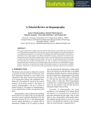 A Tutorial Review on Steganography
Samir K Bandyopadhyay, Debnath Bhattacharyya1
,
Debashis Ganguly1
, Swarnendu Mukherjee1
and Poulami Das1
University of Calcutta, Senate House, 87 /1 College Street, Kolkata – 700073
1
Computer Science and Engineering Department, Heritage Institute ofTechnology,
Anandapur, Kolkata – 700107
E-mail : skb1@vsnl.com ; DebashisGanguly@gmail.com ; dippoulami@yahoo.com
ABSTRACT
The growth of high speed computer networks and that of the Internet, in particular, has increased the
easeof Information Communication. Ironically, the causefor thedevelopment is also of the apprehension
- use of digital formatted data. In comparison with Analog media, Digital media offers several distinct
advantages such as high quality, easy editing, high fidelity copying, compression etc. But this type
advancement in the field of data communication in other sense has hiked the fear of getting the data
snooped at the time of sending it from the sender to the receiver. So, Information Security is becoming
an inseparable part of Data Communication. In order to address this Information Security,
Steganographyplays an important role. Steganography is the art and scienceof writing hidden messages
in such a way that no one apart from the sender and intended recipient even realizes there is a hidden
message. This paper is a tutorial review of the steganography techniques appeared in the literature.
1. INTRODUCTION
The desire to send a message as safely and as securely
as possible has been the point of discussion since
time immemorial. Information is the wealth of any
organization. This makes security-issues top priority
to an organization dealing with confidential data.
Whatever is the method we choose for the security
purpose, the burning concern is the degree of
security. Steganography is the art of covered or
hidden writing [1]. The purpose of steganography is
covert communication to hide a message from a third
party.
Steganography is often confused with cryptology
because the two are similar in the way that they both
are used to protect important information [34]. The
difference between the two is that Steganography
involves hiding information so it appears that no
information is hidden at all. If a person or persons
views the object that the information is hidden inside
of he or she will have no idea that there is any hidden
information, therefore the person will not attempt to
decrypt the information. Steganography in the modern
day sense of the word usually refers to information
or a file that has been concealed inside a digital
Picture, Video or Audio file. What Steganography
essentially does is exploit human perception; human
senses are not trained to look for files that have
information hidden inside of them.
Generally, in steganography, the actual
information is not maintained in its original format
and thereby it is converted into an alternative
equivalent multimedia file like image, video or audio
which in turn is being hidden within another object.
This apparent message (known as cover text in usual
terms) is sent through the network to the recipient,
where the actual message is separated from it.
 