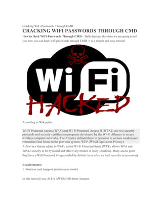 Cracking WiFi Passwords Through CMD
CRACKING WIFI PASSWORDS THROUGH CMD
How to Hack WiFi Passwords Through CMD – Hello hackers this time we are going to tell
you how you can hack wifi passwords through CMD. It is a simple and easy tutorial.
According to Wikipedia :
Wi-Fi Protected Access (WPA) and Wi-Fi Protected Access II (WPA2) are two security
protocols and security certification programs developed by the Wi-Fi Alliance to secure
wireless computer networks. The Alliance defined these in response to serious weaknesses
researchers had found in the previous system, WEP (Wired Equivalent Privacy)
A flaw in a feature added to Wi-Fi, called Wi-Fi Protected Setup (WPS), allows WPA and
WPA2 security to be bypassed and effectively broken in many situations. Many access point
they have a Wifi Protected Setup enabled by default (even after we hard reset the access point).
Requirements:
1. Wireless card (support promiscuous mode)
In this tutorial I use ALFA AWUS036H from Amazon.
 