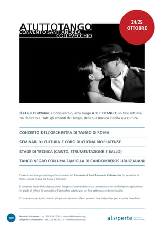 24/25
       ATUTTOTANGO
       CONVENTO SANT’ANDREA
                                                                                                         OTTOBRE
                   COLLEVECCHIO




       Il 24 e il 25 ottobre, a Collevecchio, avrà luogo ATUTTOTANGO: un fine settima-
       na dedicato a tutti gli amanti del Tango, della sua musica e della sua cultura.



       CONCERTO DELL’ORCHESTRA DI TANGO DI ROMA

       SEMINARI DI CULTURA E CORSI DI CUCINA RIOPLATENSE

       STAGE DI TECNICA (CANTO, STRUMENTAZIONE E BALLO)

       TANGO NEGRO CON UNA FAMIGLIA DI CANDOMBEROS URUGUAIANI


       L’evento avrà luogo nel magnifico scenario del Convento di Sant'Andrea in Collevecchio (in provincia di
       Rieti, a metà strada tra Roma e Viterbo).


       Il convento (sede della Associazione Progetto Continenti) è stato convertito in un confortevole agriturismo
       in grado di offrire le comodità e l’atmosfera adatta per un fine settimana indimenticabile.


       E’ un evento per tutti, inclusi i più piccoli: saranno infatti presenti due baby-sitter per accudire i bambini.




INFO
       Horacio Schiavone - tel. 338 834.37.96 - horacio@aliaperte.org
       Alejandra Silbersztein - tel. 333 891.30.75 - info@aliaperte.org                ali a perte             stories from
                                                                                                               different worlds
 