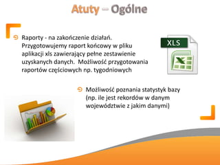 Raporty - na zakooczenie działao.
Przygotowujemy raport koocowy w pliku
aplikacji xls zawierający pełne zestawienie
uzyskanych danych. Możliwośd przygotowania
raportów częściowych np. tygodniowych
Możliwośd poznania statystyk bazy
(np. ile jest rekordów w danym
województwie z jakim danymi)
 