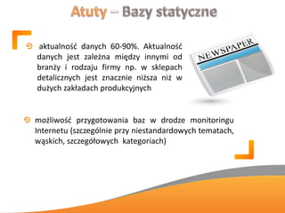 aktualnośd danych 60-90%. Aktualnośd
danych jest zależna między innymi od
branży i rodzaju firmy np. w sklepach
detalicznych jest znacznie niższa niż w
dużych zakładach produkcyjnych
możliwośd przygotowania baz w drodze monitoringu
Internetu (szczególnie przy niestandardowych tematach,
wąskich, szczegółowych kategoriach)
 