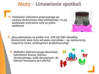 akcja pilotażowa na próbie min. 250 lub 500 rekordów.
Skutecznośd akcji zleży od wielu czynników – np. konkurencji,
nasycenia rynku, atrakcyjności produktu/usługi
możliwośd rozliczenia prowizyjnego po
analizie skuteczności akcji pilotażowej i na jej
podstawie wyliczenie ceny za jedno
spotkanie
dokładne dobranie grupy docelowej
(określenie branży, zakresu
terytorialnego, osób decyzyjnych, do
których kierowana jest oferta)
 