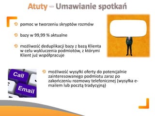 pomoc w tworzeniu skryptów rozmów
bazy w 99,99 % aktualne
możliwośd deduplikacji bazy z bazą Klienta
w celu wykluczenia podmiotów, z którymi
Klient już współpracuje
możliwośd wysyłki oferty do potencjalnie
zainteresowanego podmiotu zaraz po
zakooczeniu rozmowy telefonicznej (wysyłka e-
mailem lub pocztą tradycyjną)
 