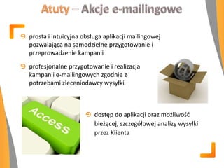 prosta i intuicyjna obsługa aplikacji mailingowej
pozwalająca na samodzielne przygotowanie i
przeprowadzenie kampanii
profesjonalne przygotowanie i realizacja
kampanii e-mailingowych zgodnie z
potrzebami zleceniodawcy wysyłki
dostęp do aplikacji oraz możliwośd
bieżącej, szczegółowej analizy wysyłki
przez Klienta
 