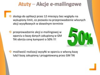 dostęp do aplikacji przez 12 miesięcy bez względu na
wykupiony limit, co pozwala na przeprowadzenie własnych
akcji wysyłkowych w dowolnym terminie
przeprowadzenie akcji e-mailingowej w
oparciu o bazę danych zakupioną w GM
TAI obniża cenę kampanii o 50% !!!
możliwośd realizacji wysyłki w oparciu o własną bazę
lub/i bazę zakupioną i przygotowaną przez GM TAI
 