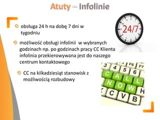 obsługa 24 h na dobę 7 dni w
tygodniu
możliwośd obsługi infolinii w wybranych
godzinach np. po godzinach pracy CC Klienta
infolinia przekierowywana jest do naszego
centrum kontaktowego
CC na kilkadziesiąt stanowisk z
możliwością rozbudowy
 