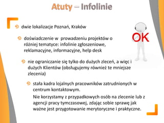 dwie lokalizacje Poznao, Kraków
doświadczenie w prowadzeniu projektów o
różniej tematyce: infolinie zgłoszeniowe,
reklamacyjne, informacyjne, help desk
nie ograniczanie się tylko do dużych zleceo, a więc i
dużych Klientów (obsługujemy również te mniejsze
zlecenia)
stała kadra lojalnych pracowników zatrudnionych w
centrum kontaktowym.
Nie korzystamy z przypadkowych osób na zlecenie lub z
agencji pracy tymczasowej, zdając sobie sprawę jak
ważne jest przygotowanie merytoryczne i praktyczne.
 