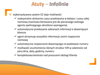 wykorzystywany system CC daje możliwośd:
 maksymalne skrócenie czasu oczekiwania w kolejce i czasu całej
rozmowy (rozmowa kierowana jest do pierwszego wolnego
agenta spełniającego określone wymagania)
 automatyczne przekazanie zebranych informacji o dzwoniącym
kliencie
 agent otrzymuje wszystkie informacje zanim rozpocznie
rozmowę
 automatyczne rozpoznanie dzwoniącego na podstawie numeru
 możliwośd uruchomienia różnych struktur IVR w zależności od
pory dnia, daty, godziny, numeru
 kompleksowa kontrola nad procesami obsługi Klienta
 