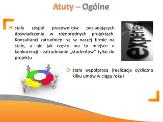 stały zespół pracowników posiadających
doświadczenie w różnorodnych projektach.
Konsultanci zatrudnieni są w naszej firmie na
stałe, a nie jak często ma to miejsce u
konkurencji - zatrudnianie „studentów” tylko do
projektu
stała współpraca (realizacja cykliczna
kilku umów w ciągu roku)
 