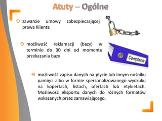 zawarcie umowy zabezpieczającej
prawa Klienta
możliwośd reklamacji (bazy) w
terminie do 30 dni od momentu
przekazania bazy
możliwośd zapisu danych na płycie lub innym nośniku
pamięci albo w formie spersonalizowanego wydruku
na kopertach, listach, ofertach lub etykietach.
Możliwośd eksportu danych do różnych formatów
wskazanych przez zamawiającego.
 