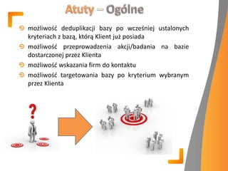 możliwośd deduplikacji bazy po wcześniej ustalonych
kryteriach z bazą, którą Klient już posiada
możliwośd przeprowadzenia akcji/badania na bazie
dostarczonej przez Klienta
możliwośd wskazania firm do kontaktu
możliwośd targetowania bazy po kryterium wybranym
przez Klienta
 