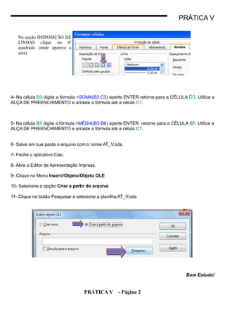 PRÁTICA V

   Na opção DISPOSIÇÃO DE
   LINHAS clique no 4º
   quadrado (onde aparece a
   seta).




4- Na célula D3 digite a fórmula =SOMA(B3:C3) aperte ENTER retorne para a CÉLULA D3. Utilize a
ALÇA DE PREENCHIMENTO e arraste a fórmula até a célula D7.



5- Na célula B7 digite a fórmula =MÉDIA(B3:B6) aperte ENTER retorne para a CÉLULA B7. Utilize a
ALÇA DE PREENCHIMENTO e arraste a fórmula até a célula C7.


6- Salve em sua pasta o arquivo com o nome AT_V.ods.

7- Feche o aplicativo Calc.

8- Abra o Editor de Apresentação Impress.

9- Clique no Menu Inserir/Objeto/Objeto OLE

10- Selecione a opção Criar a partir do arquivo

11- Clique no botão Pesquisar e selecione a planilha AT_V.ods




                                                                                 Bom Estudo!


                                   PRÁTICA V - Página 2
 
