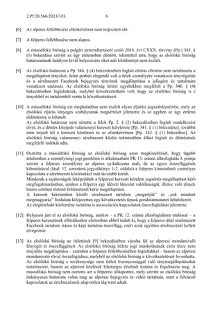 2.Pf.20.566/2023/3/II. 6
[6] Az alperes fellebbezési ellenkérelmet nem terjesztett elő.
[7] A felperes fellebbezése nem alapos.
[8] A másodfokú bíróság a polgári perrendtartásról szóló 2016. évi CXXX. törvény (Pp.) 383. §
(1) bekezdése szerint az ügy érdemében döntött, tekintettel arra, hogy az elsőfokú bíróság
határozatának hatályon kívül helyezésére okot adó körülményt nem észlelt.
[9] Az elsőfokú határozat a Pp. 346. § (4) bekezdésében foglalt előírás ellenére nem tartalmazta a
megállapított tényeket. Jelen perben elegendő volt a felek személyére vonatkozó tényrögzítés
és a sérelmezett Facebook bejegyzés tényének megállapítása a jellegére és tartalmára
vonatkozó utalással. Az elsőfokú bíróság ítélete egyebekben megfelelt a Pp. 346. § (4)
bekezdésében foglaltaknak, melyből következtethető volt, hogy az elsőfokú bíróság is e
tényekből és tartalomból vonta le következtetéseit.
[10] A másodfokú bíróság ezt meghaladóan nem észlelt olyan eljárási jogszabálysértést, mely az
elsőfokú eljárás lényeges szabályainak megsértését jelentette és az egyben az ügy érdemi
eldöntésére is kihatott.
Az elsőfokú határozat nem sértette a felek Pp. 2. § (2) bekezdésében foglalt rendelkezési
elvét, és a döntés kiterjedt valamennyi kereseti kérelemre [Pp. 341. § (1) bekezdése], továbbá
nem terjedt túl a kereseti kérelmen és az ellenkérelmen [Pp. 342. § (1) bekezdése]. Az
elsőfokú bíróság valamennyi sérelmezett közlés tekintetében állást foglalt és döntésének
megfelelő indokát adta.
[11] Osztotta a másodfokú bíróság az elsőfokú bíróság azon megközelítését, hogy tágabb
értelemben a személyiségi jogi perekben is alkalmazható PK 13. számú állásfoglalás I. pontja
szerint a felperes személyére az alperes nyilatkozata utalt, de az egyes összefüggések
kibontásával (lásd: 12. sorszámú jegyzőkönyv 1-2. oldalai) a felperes kimutatható személyes
kapcsolata a sérelmezett közlésekkel már távolabb került.
Mindezek a sajátosságok leképződtek a felperesi kereseti kérelem jogsértés megállapítást kérő
megfogalmazásában, amikor a felperes egy idézeti láncolat valótlanságát, illetve való tények
hamis színben történő feltüntetését kérte megállapítani.
A kereseti kérelemben közölt sérelmezett tartalom „megértjük” és „sok mindent
megmagyaráz” fordulata kifejezetten egy következtetés típusú gondolatmenetet feltételezett.
Az elégtételadó közlemény tartalma is asszociációs kapcsolatok összefoglalását jelentette.
[12] Helyesen járt el az elsőfokú bíróság, amikor – a PK 12. számú állásfoglalásra utalással – a
felperes keresetének elbírálásakor elsősorban abból indult ki, hogy a felperes által sérelmezett
Facebook tartalom írásos és képi tartalma összefügg, ezért azok együttes értelmezését kellett
elvégeznie.
[13] Az elsőfokú bíróság az ítéletének [9] bekezdésében vázolta fel az alperesi mondanivaló
lényegét és összefüggéseit. Az elsőfokú bíróság ítélete jogi indokolásának ezen része nem
tényállás megállapítása – szemben a felperes fellebbezésében foglaltakkal – hanem az alperesi
mondanivaló rövid összefoglalása, melyből az elsőfokú bíróság a következtetéseit levonhatta.
Az elsőfokú bíróság e tevékenysége nem ítéleti bizonyossággal való ténymegállapításokat
tartalmazott, hanem az alperesi közlések lehetséges értelmét kutatta és fogalmazta meg. A
másodfokú bíróság nem osztotta azt a felperesi álláspontot, mely szerint az elsőfokú bíróság
önkényesen határozta volna meg az alperesi bejegyzés és videó tartalmát, mert a felvázolt
kapcsolatok az értelmezésnek alapvetően tág teret adtak.
 