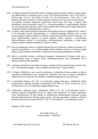2.Pf.20.566/2023/3/II. 9
[25] Az felperes parlamenti képviselői státusza, illetőleg tudatosan épített közéleti szerepe alapján
sem alkalmazható a személyére nézve a New York Times-doktrinához {New York Times v.
Sullivan ügy, 376 U.S. 254 (1966); 36/1994. (VI. 24.) AB határozat, 7/2014. (III. 7.) AB
határozat [35],[36]} hasonló elvi alapú megítélés, különösen nem egy jogi személy státuszú.
Az értékelés folyamán fokozottan figyelemmel kellett lenni arra, hogy a felperes által
működtetett televíziócsatornák maguk is a véleményszabadság és sajtószabadság oltalmát
élvező tevékenységet végeznek, ezért tevékenységük széles körben kritika tárgyát képezhetik,
a tényállító jellegű véleményformálás szintjén is.
[26] Az alperes által sugárzott közéleti tartalmak széles körben élvezik az Alaptörvény IX. cikk (1)
és (2) bekezdése szerinti sajtószabadság és a véleményszabadság oltalmát, ezért az ilyen
tevékenységgel szembeni politikusi kritikának a lehető legszélesebb teret kell biztosítani. Az
ilyen megnyilvánulás egyrészt az egyéni értékelés terepe, másrészt a közvélemény
befolyásolásának eszköze. A közvélemény befolyásolásának eszközeiben a felek között
jelentős súlybeli eltolódás mutatható ki a felperes oldalán.
[27] Ilyen összefüggések mellett az elsőfokú bíróság helyesen értelmezte a felperes keresetét a 12.
sorszámú jegyzőkönyv 1. és 2. oldalán foglalt tartalmi értékelés mellett is, és helyesen foglalt
állást az egyes közlések tekintetében, véleménynyilvánító jelleget tulajdonítva azoknak.
[28] Mivel az elsőfokú bíróság a sérelmezett bejegyzés értelmezésével helyesen jutott arra a
következtetésre, hogy az alperesi közlés véleménynyilvánítás, ezért szükségtelen volt a
felperesi tanúbizonyítás teljesítése.
[29] A fentiekre tekintettel a másodfokú bíróság az elsőfokú bíróság érdemben helyes ítéletét a Pp.
383. § (2) bekezdése alapján – helyes indokaira hivatkozással – hagyta helyben.
[30] A felperes fellebbezése nem vezetett eredményre, a másodfokú bíróság azonban az alperes
másodfokú perköltségéről nem rendelkezett, tekintettel arra, hogy az alperes fellebbezési
ellenkérelmet nem terjesztett elő, illetőleg a másodfokú tárgyaláson sem jelent meg.
[31] A másodfokú bíróság a Pp. 102. § (1) bekezdése alapján határozott a fellebbezési illeték
megfizetéséről, melynek mértékét az illetékekről szóló 1990. évi XCIII. törvény (Itv.) 39. §
(1) bekezdése és 46. § (1) bekezdése alapján állapított meg.
[32] Tájékoztatja a felperest, hogy a fellebbezési illeték az Itv. 78. § (4) bekezdése szerint a
határozat jogerőre emelkedését követő 60. napon válik esedékessé. Az illeték megfizetése
során közleményként fel kell tüntetni az illetékfizetési kötelezettséget tartalmazó jogerős
bírósági határozatot hozó bíróság megnevezését, a bírósági ügyszámot, valamint a fizetésre
kötelezett adóazonosító számát [30/2017. (XII. 27.) IM rendelet 3. § (2) bekezdés e) pont].
Budapest, 2024. január 9.
Dr. Kisbán Tamás s.k.
a tanács elnöke – előadó bíró
Dr. Fintha-Nagy Péter László s.k. Dr. Hercsik Zita s.k.
 