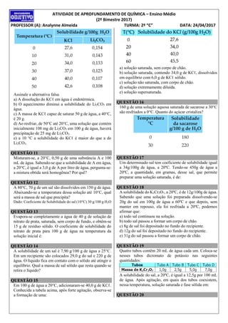 ATIVIDADE DE APROFUNDAMENTO DE QUÍMICA – Ensino Médio
(2º Bimestre 2017)
PROFESSOR (A): Analynne Almeida TURMA: 2º “C” DATA: 24/04/2017
Assinale a alternativa falsa.
a) A dissolução do KCℓ em água é endotérmica.
b) O aquecimento diminui a solubilidade do Li2CO3 em
água.
c) A massa de KCℓ capaz de saturar 50 g de água, a 40°C,
é 20 g.
d) Ao resfriar, de 50°C até 20°C, uma solução que contém
inicialmente 108 mg de Li2CO3 em 100 g de água, haverá
precipitação de 25 mg de Li2CO3.
e) a 10 °C a solubilidade do KCℓ é maior do que a do
Li2CO3.
QUESTÃO 11
Misturam-se, a 20°C, 0,50 g de uma substância A e 100
mL de água. Sabendo-se que a solubilidade de A em água,
a 20°C, é igual a 3,0 g de A por litro de água, pergunta-se:
a mistura obtida será homogênea? Por quê?
QUESTÃO 12
A 80°C, 70 g de um sal são dissolvidos em 150 g de água.
Abaixando-se a temperatura dessa solução até 10°C, qual
será a massa de sal que precipita?
Dado: Coeficiente de Solubilidade do sal (10°C) 30 g/100 g H2O
QUESTÃO 13
Evapora-se completamente a água de 40 g de solução de
nitrato de prata, saturada, sem corpo de fundo, e obtêm-se
15 g de resíduo sólido. O coeficiente de solubilidade do
nitrato de prata para 100 g de água na temperatura da
solução inicial é:
QUESTÃO 14
A solubilidade de um sal é 7,90 g/100 g de água a 25°C.
Em um recipiente são colocados 29,0 g do sal e 220 g de
água. O líquido fica em contato com o sólido até atingir o
equilíbrio. Qual a massa de sal sólido que resta quando se
retira o líquido?
QUESTÃO 15
Em 100 g de água a 20°C, adicionaram-se 40,0 g de KCℓ.
Conhecida a tabela acima, após forte agitação, observa-se
a formação de uma:
a) solução saturada, sem corpo de chão.
b) solução saturada, contendo 34,0 g de KCℓ, dissolvidos
em equilíbrio com 6,0 g de KCℓ sólido.
c) solução não saturada, com corpo de chão.
d) solução extremamente diluída.
e) solução supersaturada.
QUESTÃO 16
160 g de uma solução aquosa saturada de sacarose a 30°C
são resfriados a 0°C. Quanto do açúcar cristaliza?
QUESTÃO 17
Um determinado sal tem coeficiente de solubilidade igual
a 34g/100g de água, a 20ºC. Tendo-se 450g de água a
20ºC, a quantidade, em gramas, desse sal, que permite
preparar uma solução saturada, é de:
QUESTÃO 18
A solubilidade do K2Cr2O7, a 20ºC, é de 12g/100g de água.
Sabendo que uma solução foi preparada dissolvendo-se
20g do sal em 100g de água a 60ºC e que depois, sem
manter em repouso, ela foi resfriada a 20ºC, podemos
afirmar que:
a) todo sal continuou na solução.
b) todo sal passou a formar um corpo de chão.
c) 8g de sal foi depositado no fundo do recipiente.
d) 12g do sal foi depositado no fundo do recipiente.
e) 31g do sal passou a formar um corpo de chão.
QUESTÃO 19
Quatro tubos contêm 20 mL de água cada um. Coloca-se
nesses tubos dicromato de potássio nas seguintes
quantidades:
A solubilidade do sal, a 20ºC, é igual a 12,5g por 100 mL
de água. Após agitação, em quais dos tubos coexistem,
nessa temperatura, solução saturada e fase sólida em:
QUESTÃO 20
 