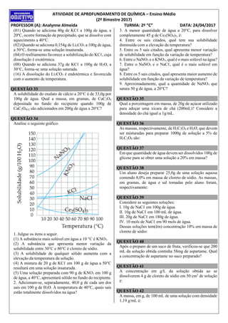 ATIVIDADE DE APROFUNDAMENTO DE QUÍMICA – Ensino Médio
(2º Bimestre 2017)
PROFESSOR (A): Analynne Almeida TURMA: 2º “C” DATA: 24/04/2017
(01) Quando se adiciona 40g de KCℓ a 100g de água, a
20ºC, ocorre formação de precipitado, que se dissolve com
aquecimento a 40°C.
(02) Quando se adiciona 0,154g de Li2CO3 a 100g de água,
a 50°C, forma-se uma solução insaturada.
(04) O resfriamento favorece a solubilização do KCℓ, cuja
dissolução é exotérmica.
(08) Quando se adiciona 37g de KCℓ a 100g de H2O, a
30°C, forma-se uma solução saturada.
(16) A dissolução do Li2CO3 é endotérmica e favorecida
com o aumento de temperatura.
QUESTÃO 33
A solubilidade do oxalato de cálcio a 20°C é de 33,0g por
100g de água. Qual a massa, em gramas, de CaC2O4
depositada no fundo do recipiente quando 100g de
CaC2O4(s) são adicionados em 200g de água a 20°C?
QUESTÃO 34
Analise o seguinte gráfico:
1. Julgue os itens a seguir.
(1) A substância mais solúvel em água a 10 °C é KNO3.
(2) A substância que apresenta menor variação da
solubilidade entre 30°C e 80°C é cloreto de sódio.
(3) A solubilidade de qualquer sólido aumenta com a
elevação da temperatura da solução.
(4) A mistura de 20 g de KCℓ em 100 g de água a 50°C
resultará em uma solução insaturada.
(5) Uma solução preparada com 90 g de KNO3 em 100 g
de água, a 40°C, apresentará sólido no fundo do recipiente.
2. Adicionam-se, separadamente, 40,0 g de cada um dos
sais em 100 g de H2O. À temperatura de 40°C, quais sais
estão totalmente dissolvidos na água?
3. A menor quantidade de água a 20°C, para dissolver
completamente 45 g de Ce2(SO4)3, é:
4. Entre os sais citados, qual tem sua solubilidade
diminuída com a elevação da temperatura?
5. Entre os 5 sais citados, qual apresenta menor variação
de solubilidade em função da variação de temperatura?
6. Entre o NaNO3 e o KNO3, qual é o mais solúvel na água?
7. Entre o NaNO3 e o NaCℓ, qual é o mais solúvel em
água?
8. Entre os 5 sais citados, qual apresenta maior aumento de
solubilidade em função da variação de temperatura?
9. Aproximadamente, qual a quantidade de NaNO3 que
satura 50 g de água, a 20°C?
QUESTÃO 35
Qual a porcentagem em massa, de 20g de açúcar utilizado
para adoçar uma xícara de chá (200mL)? Considere a
densidade do chá igual a 1g/mL.
QUESTÃO 36
As massas, respectivamente, de H2C2O4 e H2O, que devem
ser misturadas para preparar 1000g de solução a 5% de
H2C2O4 são:
QUESTÃO 37
Em que quantidade de água devem ser dissolvidos 100g de
glicose para se obter uma solução a 20% em massa?
QUESTÃO 38
Um aluno deseja preparar 25,0g de uma solução aquosa
contendo 8,0% em massa de cloreto de sódio. As massas,
em gramas, de água e sal tomadas pelo aluno foram,
respectivamente:
QUESTÃO 39
Considere as seguintes soluções:
I. 10g de NaCℓ em 100g de água.
II. 10g de NaCℓ em 100 mL de água.
III. 20g de NaCℓ em 180g de água.
IV. 10 mols de NaCℓ em 90 mols de água.
Dessas soluções tem(êm) concentração 10% em massa de
cloreto de sódio:
QUESTÃO 40
Após o preparo de um suco de fruta, verificou-se que 200
mL da solução obtida continha 58mg de aspartame. Qual
a concentração de aspartame no suco preparado?
QUESTÃO 41
A concentração em g/L da solução obtida ao se
dissolverem 4 g de cloreto de sódio em 50 cm3
de solução
é:
QUESTÃO 42
A massa, em g, de 100 mL de uma solução com densidade
1,19 g/mL é:
 
