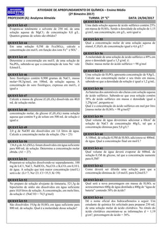 ATIVIDADE DE APROFUNDAMENTO DE QUÍMICA – Ensino Médio
(2º Bimestre 2017)
PROFESSOR (A): Analynne Almeida TURMA: 2º “C” DATA: 24/04/2017
QUESTÃO 43
Evapora-se totalmente o solvente de 250 mL de uma
solução aquosa de MgCℓ2 de concentração 8,0 g/L.
Quantos gramas de soluto são obtidos?
QUESTÃO 44
Em uma solução 0,5M de Fe2(SO4)3, calcule a
concentração em mol/L em função dos íons Fe3+
e SO4
2–
.
QUESTÃO 45
Determine a concentração em mol/L de uma solução de
Na3PO4, sabendo-se que a concentração de íons Na+
vale
0,6mol/L.
QUESTÃO 46
Soro fisiológico contém 0,900 gramas de NaCℓ, massa
molar=58,5g/mol, em 100mL de solução aquosa. A
concentração do soro fisiológico, expressa em mol/L, é
igual a
QUESTÃO 47
Calcule a massa de glicose (C6H12O6) dissolvida em 40,0
mL de solução molar.
QUESTÃO 48
concentração molar, da glicose (C6H12O6) numa solução
aquosa que contém 9 g de soluto em 500 mL de solução é
igual a:
QUESTÃO 49
2,0 g de NaOH são dissolvidos em 1,6 litros de água.
Calcule a concentração molar da solução. (Na = 23)
QUESTÃO 50
136,8 g de Aℓ2(SO4)3 foram dissolvidos em água suficiente
para 800 mL de solução. Determine a concentração molar
obtida. (Aℓ = 27)
QUESTÃO 51
Preparam-se soluções dissolvendo-se separadamente, 100
mg de LiCℓ, NaCℓ, NaHCO3, Na2CO3 e K2CO3 em 0,10 L
de água. A solução que terá maior concentração (mol/L)
será a de: (Li=7; Na=23; Cℓ=35,5; K=39)
QUESTÃO 52
No preparo de solução alvejante de tinturaria, 521,5g de
hipoclorito de sódio são dissolvidos em água suficiente
para 10,0 litros de solução. A concentração, em mols/litro,
da solução é: (NaCℓO = 74,5 g/mol)
QUESTÃO 53
São dissolvidos 19,6g de H2SO4 em água suficiente para
800 mL de solução. Qual é a molaridade dessa solução?
QUESTÃO 54
Uma dada solução aquosa de ácido sulfúrico contém 25%
em massa de H2SO4. Sendo a densidade da solução de 1,15
g/cm3, sua concentração, em g/L, será igual a:
QUESTÃO 55
Qual a concentração molar de uma solução aquosa de
etanol, C2H6O, de concentração igual a 4,6 g/L?
QUESTÃO 56
A molaridade de uma solução de ácido sulfúrico a 49% em
peso e densidade igual a 1,5 g/mL é:
Dados: massa molar do ácido sulfúrico = 98 g/mol
QUESTÃO 57
Uma solução de H3PO4 apresenta concentração de 9,8g/L.
Calcule sua concentração molar e seu título em massa,
sabendo-se que a densidade da solução é igual a 1,2 g/mL.
QUESTÃO 58
As baterias dos automóveis são cheias com solução aquosa
de ácido sulfúrico. Sabendo-se que essa solução contém
38% de ácido sulfúrico em massa e densidade igual a
1,29g/cm3
, pergunta-se:
Qual é a concentração do ácido sulfúrico em mol por litro
[massa molar do H2SO4 = 98 g/mol]?
QUESTÃO 59
Qual volume de água deveremos adicionar a 60cm3
de
solução de NaCℓ de concentração 40g/L, tal que a
concentração diminua para 5,0 g/L?
QUESTÃO 60
A 100mL de solução 0,5M de H2SO4 adicionou-se 400mL
de água. Qual a concentração final em mol/L?
QUESTÃO 61
Qual volume de água deverá evaporar de 600mL de
solução 0,1M de glicose, tal que a concentração aumente
para 0,3M?
QUESTÃO 62
Como deverá ser diluída uma solução para que a
concentração diminua de 1,0 mol/L para 0,2mol/L?
QUESTÃO 63
Qual será a nova porcentagem em massa de H2SO4 se
acrescentarmos 600g de água destilada a 400g de “água de
bateria” contendo 38% do ácido?
QUESTÃO 64
Dê o nome oficial dos hidrocarbonetos a seguir: Um
estudante de química foi solicitado para preparar 250 mL
de uma solução molar de ácido clorídrico. No rótulo do
ácido clorídrico encontram-se as informações d = 1,19
g/cm3
; porcentagem do ácido = 36%.
 