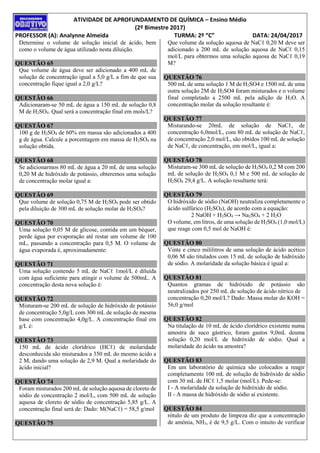 ATIVIDADE DE APROFUNDAMENTO DE QUÍMICA – Ensino Médio
(2º Bimestre 2017)
PROFESSOR (A): Analynne Almeida TURMA: 2º “C” DATA: 24/04/2017
Determine o volume de solução inicial de ácido, bem
como o volume de água utilizado nesta diluição.
QUESTÃO 65
Que volume de água deve ser adicionado a 400 mL de
solução de concentração igual a 5,0 g/L a fim de que sua
concentração fique igual a 2,0 g/L?
QUESTÃO 66
Adicionaram-se 50 mL de água a 150 mL de solução 0,8
M de H2SO4. Qual será a concentração final em mols/L?
QUESTÃO 67
100 g de H2SO4 de 60% em massa são adicionados a 400
g de água. Calcule a porcentagem em massa de H2SO4 na
solução obtida.
QUESTÃO 68
Se adicionarmos 80 mL de água a 20 mL de uma solução
0,20 M de hidróxido de potássio, obteremos uma solução
de concentração molar igual a:
QUESTÃO 69
Que volume de solução 0,75 M de H2SO4 pode ser obtido
pela diluição de 300 mL de solução molar de H2SO4?
QUESTÃO 70
Uma solução 0,05 M de glicose, contida em um béquer,
perde água por evaporação até restar um volume de 100
mL, passando a concentração para 0,5 M. O volume de
água evaporada é, aproximadamente:
QUESTÃO 71
Uma solução contendo 5 mL de NaCℓ 1mol/L é diluída
com água suficiente para atingir o volume de 500mL. A
concentração desta nova solução é:
QUESTÃO 72
Misturam-se 200 mL de solução de hidróxido de potássio
de concentração 5,0g/L com 300 mL de solução de mesma
base com concentração 4,0g/L. A concentração final em
g/L é:
QUESTÃO 73
150 mL de ácido clorídrico (HCℓ) de molaridade
desconhecida são misturados a 350 mL do mesmo ácido a
2 M, dando uma solução de 2,9 M. Qual a molaridade do
ácido inicial?
QUESTÃO 74
Foram misturados 200 mL de solução aquosa de cloreto de
sódio de concentração 2 mol/L, com 500 mL de solução
aquosa de cloreto de sódio de concentração 5,85 g/L. A
concentração final será de: Dado: M(NaCℓ) = 58,5 g/mol
QUESTÃO 75
Que volume da solução aquosa de NaCℓ 0,20 M deve ser
adicionado a 200 mL de solução aquosa de NaCℓ 0,15
mol/L para obtermos uma solução aquosa de NaCℓ 0,19
M?
QUESTÃO 76
500 mL de uma solução 1 M de H2SO4 e 1500 mL de uma
outra solução 2M de H2SO4 foram misturados e o volume
final completado a 2500 mL pela adição de H2O. A
concentração molar da solução resultante é:
QUESTÃO 77
Misturando-se 20mL de solução de NaCℓ, de
concentração 6,0mol/L, com 80 mL de solução de NaCℓ,
de concentração 2,0 mol/L, são obtidos 100 mL de solução
de NaCℓ, de concentração, em mol/L, igual a:
QUESTÃO 78
Misturam-se 300 mL de solução de H2SO4 0,2 M com 200
mL de solução de H2SO4 0,1 M e 500 mL de solução de
H2SO4 29,4 g/L. A solução resultante terá:
QUESTÃO 79
O hidróxido de sódio (NaOH) neutraliza completamente o
ácido sulfúrico (H2SO4), de acordo com a equação:
2 NaOH + H2SO4 → Na2SO4 + 2 H2O
O volume, em litros, de uma solução de H2SO4 (1,0 mol/L)
que reage com 0,5 mol de NaOH é:
QUESTÃO 80
Vinte e cinco mililitros de uma solução de ácido acético
0,06 M são titulados com 15 mL de solução de hidróxido
de sódio. A molaridade da solução básica é igual a:
QUESTÃO 81
Quantos gramas de hidróxido de potássio são
neutralizados por 250 mL de solução de ácido nítrico de
concentração 0,20 mol/L? Dado: Massa molar do KOH =
56,0 g/mol
QUESTÃO 82
Na titulação de 10 mL de ácido clorídrico existente numa
amostra de suco gástrico, foram gastos 9,0mL deuma
solução 0,20 mol/L de hidróxido de sódio. Qual a
molaridade do ácido na amostra?
QUESTÃO 83
Em um laboratório de química são colocados a reagir
completamente 100 mL de solução de hidróxido de sódio
com 30 mL de HCℓ 1,5 molar (mol/L). Pede-se:
I - A molaridade da solução de hidróxido de sódio.
II - A massa de hidróxido de sódio aí existente.
QUESTÃO 84
rótulo de um produto de limpeza diz que a concentração
de amônia, NH3, é de 9,5 g/L. Com o intuito de verificar
 