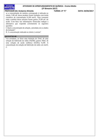 ATIVIDADE DE APROFUNDAMENTO DE QUÍMICA – Ensino Médio
(2º Bimestre 2017)
PROFESSOR (A): Analynne Almeida TURMA: 2º “C” DATA: 24/04/2017
se a concentração de amônia corresponde à indicada no
rótulo, 5,00 mL desse produto foram titulados com ácido
clorídrico de concentração 0,100 mol/L. Para consumir
toda a amônia dessa amostra foram gastos 25,00 mL do
ácido. Com base nas informações fornecidas indique a
alternativa que responde corretamente às seguintes
questões:
I. Qual a concentração da solução, calculada com os dados
da titulação?
II. A concentração indicada no rótulo é correta?
QUESTÃO 85
Um estudante, ao fazer uma titulação de 25mL de uma
solução de hidróxido de sódio (NaOH), gastou 30mL de
uma solução de ácido sulfúrico (H2SO4) 0,2M. A
concentração da solução de hidróxido de sódio em mol/L
é:
 