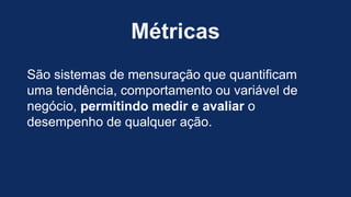 Métricas
São sistemas de mensuração que quantificam
uma tendência, comportamento ou variável de
negócio, permitindo medir e avaliar o
desempenho de qualquer ação.
 