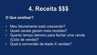 4. Receita $$$
O Que analisar?
• Meu faturamento está crescendo?
• Quais canais geram mais receitas?
• Quanto tempo demoro para fechar uma venda
(Ciclo de venda)?
• Qual a conversão de leads X vendas?
 