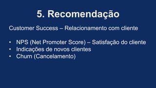 5. Recomendação
Customer Success – Relacionamento com cliente
• NPS (Net Promoter Score) – Satisfação do cliente
• Indicações de novos clientes
• Churn (Cancelamento)
 