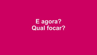 E agora?
Qual focar?
 