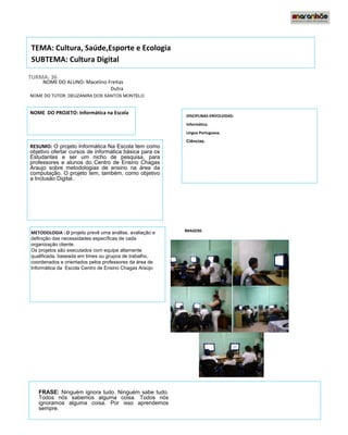 TEMA: Cultura, Saúde,Esporte e Ecologia
SUBTEMA: Cultura Digital

TURMA: 36
     NOME DO ALUNO: Macelino Freitas 
                              Dutra
NOME DO TUTOR: DEUZANIRA DOS SANTOS MONTELO


NOME DO PROJETO: Informática na Escola
                                                               DISCIPLINAS ENVOLVIDAS:
                ooFFF                                          Informática.
                                                               Língua Portuguesa.
                                                               Ciências.
RESUMO: O projeto Informática Na Escola tem como
objetivo ofertar cursos de informática básica para os
                                                                       vbbbjjfleiderc2010hg
Estudantes e ser um nicho de pesquisa, para
professores e alunos do Centro de Ensino Chagas
Araujo sobre metodologias de ensino na área da
computação. O projeto tem, também, como objetivo
a Inclusão Digital.




METODOLOGIA : O projeto prevê uma análise, avaliação e     IMAGENS
definição das necessidades específicas de cada              
organização cliente.
Os projetos são executados com equipe altamente
qualificada, baseada em times ou grupos de trabalho,
                                                         leidleleiderc
coordenados e orientados pelos professores da área de
Informática da Escola Centro de Ensino Chagas Araújo     2010iderc20
                                                          10erc2010
 




    FRASE: Ninguém ignora tudo. Ninguém sabe tudo.
    Todos nós sabemos alguma coisa. Todos nós
    ignoramos alguma coisa. Por isso aprendemos
    sempre.
 