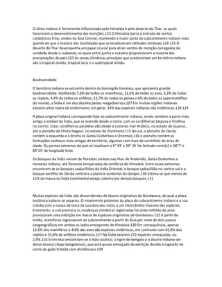 O clima indiano é fortemente influenciado pelo Himalaia e pelo deserto do Thar, os quais 
favorecem o desenvolvimento das monções.123 O Himalaia barra a entrada de ventos 
catabáticos frios, vindos da Ásia Central, mantendo a maior parte do subcontinente indiano mais 
quente do que a maioria das localidades que se localizam em latitudes similares.124 125 O 
deserto do Thar desempenha um papel crucial para atrair ventos de monção carregados de 
umidade desde o sudoeste, os quais entre junho e outubro proporcionam a maioria das 
precipitações do país.123 As zonas climáticas principais que predominam em território indiano 
são o tropical úmido, tropical seco e o subtropical úmido. 
Biodiversidade 
O território indiano se encontra dentro da biorregião himalaia, que apresenta grande 
biodiversidade. Acolhendo 7,6% de todos os mamíferos, 12,6% de todas as aves, 6,2% de todas 
os répteis, 4,4% de todos os anfíbios, 11,7% de todos os peixes e 6% de todas as espermatófitas 
do mundo, a Índia é um dos dezoito países megadiversos.127 Em muitas regiões indianas 
existem altos níveis de endemismo; em geral, 33% das espécies indianas são endêmicas.128 129 
A placa original indiana corresponde hoje ao subcontinente indiano, sendo também a parte mais 
antiga e estável da Índia, que se estende desde o norte, com as cordilheiras Satpura e Vindhya 
no centro. Estas cordilheiras paralelas vão desde a costa do mar Arábico, no estado de Gujarat, 
até o planalto de Chota Nagpur, no estado de Jharkhand.115 No sul, o planalto do Decão 
contém à esquerda e à direita os Gates Ocidentais e Orientais;116 o planalto contém as 
formações rochosas mais antigas do território, algumas com mais de um bilhão de anos de 
idade. Os pontos extremos do país se localizam a 6° 43' e 39° 26 'de latitude norte[c] e 68°7' e 
89°25' de longitude leste. 
Os bosques da Índia variam de florestas úmidas nas ilhas de Andamão, Gates Ocidentais e 
noroeste indiano, até florestas temperadas de coníferas do Himalaia. Entre esses extremos 
encontram-se os bosques caducifólios da Índia Oriental; o bosque caducifólio no centro-sul e o 
bosque xerófito do Decão central e a planície ocidental do Ganges.130 Estima-se que menos de 
12% da massa da Índia Continental esteja coberta por densos bosques.131 
Muitas espécies da Índia são descendentes de táxons originários de Gondwana, do qual a placa 
tectônica indiana se separou. O movimento posterior da placa do subcontinente indiano e a sua 
colisão com a massa de terra da Laurásia deu início a um intercâmbio massivo das espécies. 
Entretanto, o vulcanismo e as mudanças climáticas registradas há vinte milhões de anos 
provocaram uma extinção em massa de espécies originárias de Gondwana.132 A partir de 
então, mamíferos ingressaram ao subcontinente a partir da Ásia por meio de dois passos 
zoogeográficos em ambos os lados emergentes do Himalaia.130 Em consequência, apenas 
12,6% dos mamíferos e 4,6% das aves são espécies endêmicas, em contraste com 45,8% dos 
répteis e 55,8% de anfíbios endêmicos.127 Na Índia existem 172 espécies ameaçadas, ou 
2,9%.133 Entre elas encontram-se o leão-asiático, o tigre-de-bengala e o abutre-indiano-de-dorso- 
branco (Gyps bengalensis), que está quase ameaçado de extinção devido à ingestão de 
carne de gado tratada com diclofenaco.134 
 