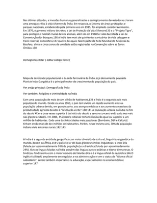 Nas últimas décadas, a invasões humanas generalizadas e ecologicamente devastadoras criaram 
uma ameaça crítica à vida silvestre da Índia. Em resposta, o sistema de áreas protegidas e 
parques nacionais, estabelecido pela primeira vez em 1935, foi ampliado consideravelmente. 
Em 1970, o governo indiano decretou a Lei de Proteção da Vida Silvestre135 e o "Projeto Tigre", 
para proteger o habitat crucial destes animais, além de em 1980 ter sido decretada a Lei de 
Conservação dos Bosques.136 A Índia tem mais de quinhentos santuários de vida selvagem e 
treze reservas da biosfera,137 quatro das quais fazem parte da Rede Mundial de Reservas da 
Biosfera. Vinte e cinco zonas de umidade estão registradas na Convenção sobre as Zonas 
Úmidas.138 
Demografia[editar | editar código-fonte] 
Mapa da densidade populacional e da rede ferroviária da Índia. A já densamente povoada 
Planície Indo-Gangética é o principal motor de crescimento da população do país. 
Ver artigo principal: Demografia da Índia 
Ver também: Religiões e criminalidade na Índia 
Com uma população de mais de um bilhão de habitantes,139 a Índia é o segundo país mais 
populoso do mundo. Desde os anos 1960, o país tem vivido um rápido aumento em sua 
população urbana devido, em grande parte, aos avanços médicos e aos aumentos massivos da 
produtividade agrícola devidos à "revolução verde".140 141 A população urbana da Índia no fim 
do século XX era onze vezes superior à do início do século e vem se concentrando cada vez mais 
nas grandes cidades. Em 2001, 35 cidades indianas tinham população igual ou superior a um 
milhão de habitantes. Cada uma das três cidades mais populosas (Bombaim, Déli e Calcutá) 
tinham então mais de dez milhões de habitantes. Porém, nesse mesmo ano, 70% da população 
indiana vivia em áreas rurais.142 143 
A Índia é a segunda entidade geográfica com maior diversidade cultural, linguística e genética do 
mundo, depois da África.144 O país é o lar de duas grandes famílias linguísticas: a indo-ária 
(falada por aproximadamente 74% da população) e a dravídica (falada por aproximadamente 
24%). Outras línguas faladas na Índia provêm das línguas austro-asiáticas e tibeto-birmanesas. O 
hindi (ou híndi) conta com o maior número de falantes145 e é a língua oficial da república.146 O 
inglês é utilizado amplamente em negócios e na administração e tem o status de "idioma oficial 
subsidiário", sendo também importante na educação, especialmente no ensino médio e 
superior.147 
 