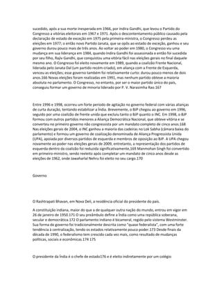 sucedido, após a sua morte inesperada em 1966, por Indira Gandhi, que levou o Partido do 
Congresso a vitórias eleitorais em 1967 e 1971. Após o descontentamento público causado pela 
declaração de estado de exceção em 1975 pela primeira-ministra, o Congresso perdeu as 
eleições em 1977; o então novo Partido Janata, que se opôs ao estado de exceção, ganhou e seu 
governo durou pouco mais de três anos. Ao voltar ao poder em 1980, o Congresso viu uma 
mudança em sua liderança em 1984, quando Indira Gandhi foi assassinada e então foi sucedida 
por seu filho, Rajiv Gandhi, que conquistou uma vitória fácil nas eleições gerais no final daquele 
mesmo ano. O Congresso foi eleito novamente em 1989, quando a coalizão Frente Nacional, 
liderada pelo Janata Dal (um partido recém-criado), em aliança com a Frente de Esquerda, 
venceu as eleições; esse governo também foi relativamente curto: durou pouco menos de dois 
anos.166 Novas eleições foram realizadas em 1991, mas nenhum partido obteve a maioria 
absoluta no parlamento. O Congresso, no entanto, por ser o maior partido único do país, 
conseguiu formar um governo de minoria liderado por P. V. Narasimha Rao.167 
Entre 1996 e 1998, ocorreu um forte período de agitação no governo federal com várias alianças 
de curta duração, tentando estabilizar a Índia. Brevemente, o BJP chegou ao governo em 1996, 
seguido por uma coalizão de frente unida que excluiu tanto o BJP quanto o INC. Em 1998, o BJP 
formou com outros partidos menores a Aliança Democrática Nacional, que obteve vitória e se 
converteu no primeiro governo não congressista por um mandato completo de cinco anos.168 
Nas eleições gerais de 2004, o INC ganhou a maioria das cadeiras no Lok Sabha (câmara baixa do 
parlamento) e formou um governo de coalização denominada de Aliança Progressista Unida 
(UPA), apoiada por diversos partidos de esquerda e membros de oposição ao BJP. A UPA chegou 
novamente ao poder nas eleições gerais de 2009, entretanto, a representação dos partidos de 
esquerda dentro da coalizão foi reduzida significativamente,169 Manmohan Singh foi convertido 
em primeiro-ministro, sendo reeleito após completar um mandato de cinco anos desde as 
eleições de 1962, onde Jawaharlal Nehru foi eleito no seu cargo.170 
Governo 
O Rashtrapati Bhavan, em Nova Deli, a residência oficial do presidente do país. 
A constituição indiana, maior do que a de qualquer outra nação do mundo, entrou em vigor em 
26 de janeiro de 1950.171 O seu preâmbulo define a Índia como uma república soberana, 
secular e democrática.172 O parlamento indiano é bicameral, regido pelo sistema Westminster. 
Sua forma de governo foi tradicionalmente descrita como "quase federalista", com uma forte 
tendência à centralização, tendo os estados relativamente pouco poder.173 Desde finais da 
década de 1990, o federalismo tem crescido cada vez mais, como resultado de mudanças 
políticas, sociais e econômicas.174 175 
O presidente da Índia é o chefe de estado176 e é eleito indiretamente por um colégio 
 