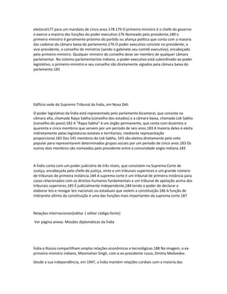 eleitoral177 para um mandato de cinco anos.178 179 O primeiro-ministro é o chefe do governo 
e exerce a maioria das funções do poder executivo.176 Nomeado pelo presidente,180 o 
primeiro-ministro é geralmente próximo do partido ou aliança política que conta com a maioria 
das cadeiras da câmara baixa do parlamento.176 O poder executivo consiste no presidente, o 
vice-presidente, o conselho de ministros (sendo o gabinete seu comitê executivo), encabeçado 
pelo primeiro-ministro. Qualquer ministro do conselho deve ser membro de qualquer câmara 
parlamentar. No sistema parlamentarista indiano, o poder executivo está subordinado ao poder 
legislativo, o primeiro-ministro e seu conselho são diretamente vigiados pela câmara baixa do 
parlamento.181 
Edifício-sede do Supremo Tribunal da Índia, em Nova Déli 
O poder legislativo da Índia está representado pelo parlamento bicameral, que consiste na 
câmara alta, chamada Rajya Sabha (conselho dos estados) e a câmara baixa, chamada Lok Sabha 
(conselho do povo).182 A "Rajya Sabha" é um órgão permanente, que conta com duzentos e 
quarenta e cinco membros que servem por um período de seis anos.183 A maioria deles é eleita 
indiretamente pelas legislaturas estatais e territoriais, mediante representação 
proporcional.183 Dos 545 membros do Lok Sabha, 543 são eleitos diretamente pelo voto 
popular para representarem determinados grupos sociais por um período de cinco anos.183 Os 
outros dois membros são nomeados pelo presidente entre a comunidade anglo-indiana.183 
A Índia conta com um poder judiciário de três níveis, que consistem na Suprema Corte de 
Justiça, encabeçada pelo chefe de justiça, vinte e um tribunais superiores e um grande número 
de tribunais de primeira instância.184 A suprema corte é um tribunal de primeira instância para 
casos relacionados com os direitos humanos fundamentais e um tribunal de apelação acima dos 
tribunais superiores.185 É judicialmente independente,184 tendo o poder de declarar e 
elaborar leis e revogar leis nacionais ou estaduais que violem a constituição.186 A função de 
intérprete último da constituição é uma das funções mais importantes da suprema corte.187 
Relações internacionais[editar | editar código-fonte] 
Ver página anexa: Missões diplomáticas da Índia 
Índia e Rússia compartilham amplas relações econômicas e tecnológicas.188 Na imagem, o ex-primeiro- 
ministro indiano, Manmohan Singh, com o ex-presidente russo, Dmitry Medvedev. 
Desde a sua independência, em 1947, a Índia mantém relações cordiais com a maioria das 
 