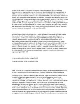 nações. Na década de 1950, apoiou fortemente a descolonização da África e da Ásia e 
desempenhou um papel de liderança no Movimento Não Alinhado.189 No final da década de 
1980, o exército indiano interveio duas vezes no exterior, a convite de países vizinhos: uma 
operação de manutenção da paz no Sri Lanka entre 1987 e 1990 e uma intervenção armada para 
impedir uma tentativa de golpe de Estado nas Maldivas. A Índia tem relações muito tensas com 
o vizinho Paquistão; as duas nações já entraram em guerra quatro vezes: em 1947, 1965, 1971 e 
1999. Três dessas guerras foram travadas no território disputado da Caxemira, enquanto a 
quarta, em 1971, começou depois do apoio da Índia à independência de Bangladesh.190 Depois 
de travar a guerra sino-indiana em 1962 e a guerra com o Paquistão em 1965, a Índia estreitou 
seus laços militares e econômicos com a União Soviética; no final dos anos 1960, os soviéticos 
eram os maiores fornecedores de armas dos indianos.191 
Além das atuais relações estratégicas com a Rússia, a Índia tem relações de defesa de grande 
alcance com Israel e França. Nos últimos anos, tem desempenhado um papel-chave na 
Associação Sul-Asiática para a Cooperação Regional (SAARC) e na Organização Mundial do 
Comércio. A nação indiana disponibilizou 100 mil militares e policiais para servir em 35 
operações de paz da Organização das Nações Unidas (ONU) em quatro continentes. O país 
participa da Cúpula do Leste Asiático, do G8+5 e de outros fóruns multilaterais.192 A Índia tem 
estreitos laços econômicos com América do Sul, Ásia e África; desde 1991 que prossegue a 
política "Look East" ("olhar para oriente"), que visa a fortalecer parcerias com os países da 
Associação de Nações do Sudeste Asiático (ASEAN), Japão e Coreia do Sul, e que gira em torno 
de muitas questões, mas especialmente aquelas que envolvem investimento econômico e 
segurança regional.193 194 
Forças armadas[editar | editar código-fonte] 
Ver artigo principal: Forças armadas da Índia 
O HAL Tejas, um caça supersônico desenvolvido pela Agência de Desenvolvimento Aeronáutico 
da Índia e produzido pela Hindustan Aeronautics Limited, sediada na cidade de Bangalore. 
O teste nuclear de 1964, feito pela China, e as repetidas ameaças do governo chinês de intervir 
em apoio ao Paquistão na guerra de 1965, convenceram a Índia a desenvolver armas 
nucleares.195 O país realizou seu primeiro teste nuclear em 1974 e realizou mais testes 
subterrâneos em 1998. Apesar das críticas e sanções militares, a Índia não assinou o Tratado de 
Interdição Completa de Ensaios Nucleares, nem o Tratado de Não Proliferação de Armas 
Nucleares, por considerar os acordos falhos e discriminatórios.196 O país mantém a política 
nuclear de "não usar primeiro" (em inglês: no first use) e está desenvolvendo uma capacidade 
tríade nuclear, como parte de sua doutrina de "dissuasão credível mínima".197 198 O governo 
indiano está desenvolvendo um escudo de mísseis balísticos de defesa e, com colaboração da 
Rússia, de um avião caça de quinta geração.199 Outros projetos militares indianos envolvem a 
concepção e implementação dos porta-aviões da classe Vikrant e dos submarinos nucleares da 
 