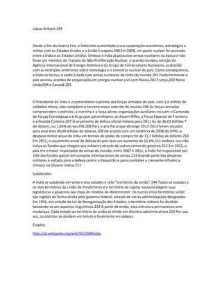 classe Arihant.199 
Desde o fim da Guerra Fria, a Índia tem aumentado a sua cooperação econômica, estratégica e 
militar com os Estados Unidos e a União Europeia.200 Em 2008, um pacto nuclear foi assinado 
entre a Índia e os Estados Unidos. Embora a Índia já possuísse armas nucleares na época e não 
fosse um membro do Tratado de Não-Proliferação Nuclear, o acordo recebeu isenção da 
Agência Internacional de Energia Atômica e do Grupo de Fornecedores Nucleares, acabando 
com as restrições anteriores sobre tecnologia e o comércio nuclear do país. Como consequência, 
a Índia se tornou o sexto Estado com armas nucleares de facto do mundo.201 Posteriormente o 
país assinou acordos de cooperação em energia nuclear civil com Rússia,202 França,203 Reino 
Unido204 e Canadá.205 
O Presidente da Índia é o comandante supremo das forças armadas do país; com 1,6 milhão de 
soldados ativos, eles compõem o terceiro maior exército do mundo.206 As forças armadas 
compreendem o exército, a marinha e a força aérea; organizações auxiliares incluem o Comando 
de Forças Estratégicas e três grupos paramilitares: os Assam Rifles, a Força Especial de Fronteira 
e a Guarda Costeira.207 O orçamento de defesa oficial indiano para 2011 foi de 36,03 bilhões * 
de dólares, ou 1,83% do seu PIB.208 Para o ano fiscal que abrange 2012-2013 foram orçados 
para essa área 40,44 bilhões de dólares.209 De acordo com um relatório de 2008 do SIPRI, a 
despesa militar anual da Índia em termos de poder de compra foi de 72,7 bilhões de dólares.210 
Em 2011, o orçamento anual de defesa do país teve um aumento de 11,6%,211 embora isso não 
inclua os fundos que chegam aos militares através de outros ramos do governo.212 Em 2012, o 
país era o maior importador de armas do mundo; entre 2007 e 2011, a Índia foi responsável por 
10% dos fundos gastos em compras internacionais de armas.213 Grande parte das despesas 
militares é voltada para a defesa contra o Paquistão e para combater a crescente influência 
chinesa no Oceano Índico.211 
Subdivisões 
A Índia se subdivide em vinte e oito estados e sete "territórios da União".144 Todos os estados e 
os dois territórios da União de Pondicherry e o território da capital nacional elegem suas 
legislaturas e governos por meio do modelo de Westminster. Os outros cinco territórios união 
são regidos de forma direta pelo governo federal, através de várias administrações designadas. 
Em 1956, em virtude da Lei de Reorganização dos Estados, o território indiano foi dividido 
baseando-se em aspectos linguísticos.214 A partir de então, esta estrutura permaneceu sem 
mudanças. Cada estado ou território da união se divide em distritos administrativos.215 Por sua 
vez, os distritos se dividem em tehsils e finalmente em aldeias. 
Estados 
http://pt.wikipedia.org/wiki/%C3%8Dndia 
