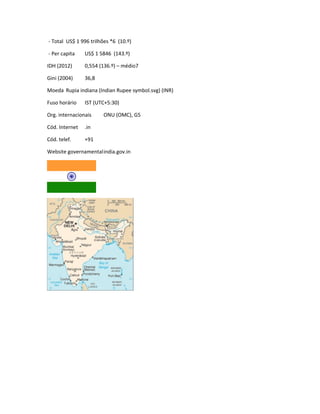 - Total US$ 1 996 trilhões *6 (10.º) 
- Per capita US$ 1 5846 (143.º) 
IDH (2012) 0,554 (136.º) – médio7 
Gini (2004) 36,8 
Moeda Rupia indiana (Indian Rupee symbol.svg) (INR) 
Fuso horário IST (UTC+5:30) 
Org. internacionais ONU (OMC), G5 
Cód. Internet .in 
Cód. telef. +91 
Website governamentalindia.gov.in 
 