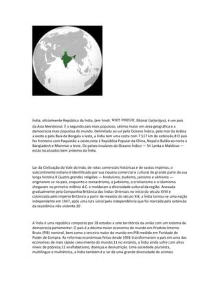 Índia, oficialmente República da Índia, (em hindi: भारत गणराज्य, Bhārat Gaṇarājya), é um país 
da Ásia Meridional. É o segundo país mais populoso, sétimo maior em área geográfica e a 
democracia mais populosa do mundo. Delimitada ao sul pelo Oceano Índico, pelo mar da Arábia 
a oeste e pela Baía de Bengala a leste, a Índia tem uma costa com 7 517 km de extensão.8 O país 
faz fronteira com Paquistão a oeste;nota 1 República Popular da China, Nepal e Butão ao norte e 
Bangladesh e Mianmar a leste. Os países insulares do Oceano Índico — Sri Lanka e Maldivas — 
estão localizados bem próximo da Índia. 
Lar da Civilização do Vale do Indo, de rotas comerciais históricas e de vastos impérios, o 
subcontinente indiano é identificado por sua riqueza comercial e cultural de grande parte da sua 
longa história.9 Quatro grandes religiões — hinduísmo, budismo, jainismo e sikhismo — 
originaram-se no país, enquanto o zoroastrismo, o judaísmo, o cristianismo e o islamismo 
chegaram no primeiro milênio d.C. e moldaram a diversidade cultural da região. Anexada 
gradualmente pela Companhia Britânica das Índias Orientais no início do século XVIII e 
colonizada pelo Império Britânico a partir de meados do século XIX, a Índia tornou-se uma nação 
independente em 1947, após uma luta social pela independência que foi marcada pela extensão 
da resistência não violenta.10 
A Índia é uma república composta por 28 estados e sete territórios da união com um sistema de 
democracia parlamentar. O país é a décima maior economia do mundo em Produto Interno 
Bruto (PIB) nominal, bem como a terceira maior do mundo em PIB medido em Paridade de 
Poder de Compra. As reformas econômicas feitas desde 1991 transformaram o país em uma das 
economias de mais rápido crescimento do mundo;11 no entanto, a Índia ainda sofre com altos 
níveis de pobreza,12 analfabetismo, doenças e desnutrição. Uma sociedade pluralista, 
multilíngue e multiétnica, a Índia também é o lar de uma grande diversidade de animais 
 