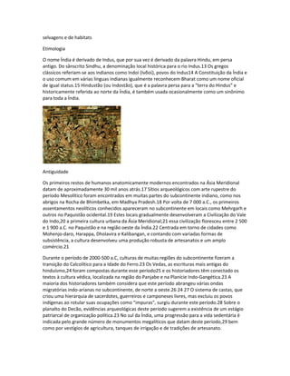 selvagens e de habitats 
Etimologia 
O nome Índia é derivado de Indus, que por sua vez é derivado da palavra Hindu, em persa 
antigo. Do sânscrito Sindhu, a denominação local histórica para o rio Indus.13 Os gregos 
clássicos referiam-se aos indianos como Indoi (Ινδοί), povos do Indus14 A Constituição da Índia e 
o uso comum em várias línguas indianas igualmente reconhecem Bharat como um nome oficial 
de igual status.15 Hindustão (ou Indostão), que é a palavra persa para a “terra do Hindus” e 
historicamente referida ao norte da Índia, é também usada ocasionalmente como um sinônimo 
para toda a Índia. 
Antiguidade 
Os primeiros restos de humanos anatomicamente modernos encontrados na Ásia Meridional 
datam de aproximadamente 30 mil anos atrás.17 Sítios arqueológicos com arte rupestre do 
período Mesolítico foram encontrados em muitas partes do subcontinente indiano, como nos 
abrigos na Rocha de Bhimbetka, em Madhya Pradesh.18 Por volta de 7 000 a.C., os primeiros 
assentamentos neolíticos conhecidos apareceram no subcontinente em locais como Mehrgarh e 
outros no Paquistão ocidental.19 Estes locais gradualmente desenvolveram a Civilização do Vale 
do Indo,20 a primeira cultura urbana da Ásia Meridional;21 essa civilização floresceu entre 2 500 
e 1 900 a.C. no Paquistão e na região oeste da Índia.22 Centrada em torno de cidades como 
Mohenjo-daro, Harappa, Dholavira e Kalibangan, e contando com variadas formas de 
subsistência, a cultura desenvolveu uma produção robusta de artesanatos e um amplo 
comércio.21 
Durante o período de 2000-500 a.C, culturas de muitas regiões do subcontinente fizeram a 
transição do Calcolítico para a Idade do Ferro.23 Os Vedas, as escrituras mais antigas do 
hinduísmo,24 foram compostas durante esse período25 e os historiadores têm conectado os 
textos à cultura védica, localizada na região do Panjabe e na Planície Indo-Gangética.23 A 
maioria dos historiadores também considera que este período abrangeu várias ondas 
migratórias indo-arianas no subcontinente, de norte a oeste.26 24 27 O sistema de castas, que 
criou uma hierarquia de sacerdotes, guerreiros e camponeses livres, mas excluiu os povos 
indígenas ao rotular suas ocupações como "impuras", surgiu durante este período.28 Sobre o 
planalto do Decão, evidências arqueológicas deste período sugerem a existência de um estágio 
patriarcal de organização política.23 No sul da Índia, uma progressão para a vida sedentária é 
indicada pelo grande número de monumentos megalíticos que datam deste período,29 bem 
como por vestígios de agricultura, tanques de irrigação e de tradições de artesanato. 
 
