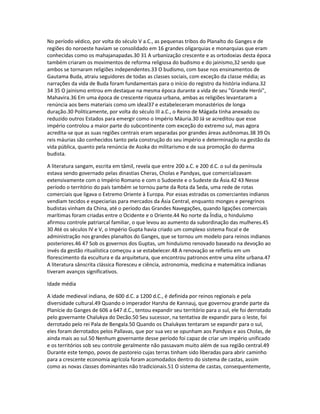 No período védico, por volta do século V a.C., as pequenas tribos do Planalto do Ganges e de 
regiões do noroeste haviam se consolidado em 16 grandes oligarquias e monarquias que eram 
conhecidas como os mahajanapadas.30 31 A urbanização crescente e as ortodoxias desta época 
também criaram os movimentos de reforma religiosa do budismo e do jainismo,32 sendo que 
ambos se tornaram religiões independentes.33 O budismo, com base nos ensinamentos de 
Gautama Buda, atraiu seguidores de todas as classes sociais, com exceção da classe média; as 
narrações da vida de Buda foram fundamentais para o início do registro da história indiana.32 
34 35 O jainismo entrou em destaque na mesma época durante a vida de seu "Grande Herói", 
Mahavira.36 Em uma época de crescente riqueza urbana, ambas as religiões levantaram a 
renúncia aos bens materiais como um ideal37 e estabeleceram monastérios de longa 
duração.30 Politicamente, por volta do século III a.C., o Reino de Mágada tinha anexado ou 
reduzido outros Estados para emergir como o Império Máuria.30 Já se acreditou que esse 
império controlou a maior parte do subcontinente com exceção do extremo sul, mas agora 
acredita-se que as suas regiões centrais eram separadas por grandes áreas autônomas.38 39 Os 
reis máurias são conhecidos tanto pela construção do seu império e determinação na gestão da 
vida pública, quanto pela renúncia de Asoka do militarismo e de sua promoção do darma 
budista. 
A literatura sangam, escrita em tâmil, revela que entre 200 a.C. e 200 d.C. o sul da península 
estava sendo governado pelas dinastias Cheras, Cholas e Pandyas, que comercializavam 
extensivamente com o Império Romano e com o Sudoeste e o Sudeste da Ásia.42 43 Nesse 
período o território do país também se tornou parte da Rota da Seda, uma rede de rotas 
comerciais que ligava o Extremo Oriente à Europa. Por essas estradas os comerciantes indianos 
vendiam tecidos e especiarias para mercados da Ásia Central, enquanto monges e peregrinos 
budistas vinham da China, até o período das Grandes Navegações, quando ligações comerciais 
marítimas foram criadas entre o Ocidente e o Oriente.44 No norte da Índia, o hinduísmo 
afirmou controle patriarcal familiar, o que levou ao aumento da subordinação das mulheres.45 
30 Até os séculos IV e V, o Império Gupta havia criado um complexo sistema fiscal e de 
administração nos grandes planaltos do Ganges, que se tornou um modelo para reinos indianos 
posteriores.46 47 Sob os governos dos Guptas, um hinduísmo renovado baseado na devoção ao 
invés da gestão ritualística começou a se estabelecer.48 A renovação se refletiu em um 
florescimento da escultura e da arquitetura, que encontrou patronos entre uma elite urbana.47 
A literatura sânscrita clássica floresceu e ciência, astronomia, medicina e matemática indianas 
tiveram avanços significativos. 
Idade média 
A idade medieval indiana, de 600 d.C. a 1200 d.C., é definida por reinos regionais e pela 
diversidade cultural.49 Quando o imperador Harsha de Kannauj, que governou grande parte da 
Planície do Ganges de 606 a 647 d.C., tentou expandir seu território para o sul, ele foi derrotado 
pelo governante Chalukya do Decão.50 Seu sucessor, na tentativa de expandir para o leste, foi 
derrotado pelo rei Pala de Bengala.50 Quando os Chalukyas tentaram se expandir para o sul, 
eles foram derrotados pelos Pallavas, que por sua vez se opunham aos Pandyas e aos Cholas, de 
ainda mais ao sul.50 Nenhum governante desse período foi capaz de criar um império unificado 
e os territórios sob seu controle geralmente não passavam muito além de sua região central.49 
Durante este tempo, povos de pastoreio cujas terras tinham sido liberadas para abrir caminho 
para a crescente economia agrícola foram acomodados dentro do sistema de castas, assim 
como as novas classes dominantes não tradicionais.51 O sistema de castas, consequentemente, 
 