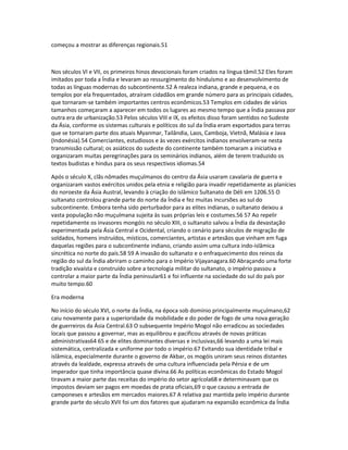 começou a mostrar as diferenças regionais.51 
Nos séculos VI e VII, os primeiros hinos devocionais foram criados na língua tâmil.52 Eles foram 
imitados por toda a Índia e levaram ao ressurgimento do hinduísmo e ao desenvolvimento de 
todas as línguas modernas do subcontinente.52 A realeza indiana, grande e pequena, e os 
templos por ela frequentados, atraíram cidadãos em grande número para as principais cidades, 
que tornaram-se também importantes centros econômicos.53 Templos em cidades de vários 
tamanhos começaram a aparecer em todos os lugares ao mesmo tempo que a Índia passava por 
outra era de urbanização.53 Pelos séculos VIII e IX, os efeitos disso foram sentidos no Sudeste 
da Ásia, conforme os sistemas culturais e políticos do sul da Índia eram exportados para terras 
que se tornaram parte dos atuais Myanmar, Tailândia, Laos, Camboja, Vietnã, Malásia e Java 
(Indonésia).54 Comerciantes, estudiosos e às vezes exércitos indianos envolveram-se nesta 
transmissão cultural; os asiáticos do sudeste do continente também tomaram a iniciativa e 
organizaram muitas peregrinações para os seminários indianos, além de terem traduzido os 
textos budistas e hindus para os seus respectivos idiomas.54 
Após o século X, clãs nômades muçulmanos do centro da Ásia usaram cavalaria de guerra e 
organizaram vastos exércitos unidos pela etnia e religião para invadir repetidamente as planícies 
do noroeste da Ásia Austral, levando à criação do islâmico Sultanato de Déli em 1206.55 O 
sultanato controlou grande parte do norte da Índia e fez muitas incursões ao sul do 
subcontinente. Embora tenha sido perturbador para as elites indianas, o sultanato deixou a 
vasta população não muçulmana sujeita às suas próprias leis e costumes.56 57 Ao repelir 
repetidamente os invasores mongóis no século XIII, o sultanato salvou a Índia da devastação 
experimentada pela Ásia Central e Ocidental, criando o cenário para séculos de migração de 
soldados, homens instruídos, místicos, comerciantes, artistas e artesãos que vinham em fuga 
daquelas regiões para o subcontinente indiano, criando assim uma cultura indo-islâmica 
sincrética no norte do país.58 59 A invasão do sultanato e o enfraquecimento dos reinos da 
região do sul da Índia abriram o caminho para o Império Vijayanagara.60 Abraçando uma forte 
tradição xivaísta e construído sobre a tecnologia militar do sultanato, o império passou a 
controlar a maior parte da Índia peninsular61 e foi influente na sociedade do sul do país por 
muito tempo.60 
Era moderna 
No início do século XVI, o norte da Índia, na época sob domínio principalmente muçulmano,62 
caiu novamente para a superioridade da mobilidade e do poder de fogo de uma nova geração 
de guerreiros da Ásia Central.63 O subsequente Império Mogol não erradicou as sociedades 
locais que passou a governar, mas as equilibrou e pacificou através de novas práticas 
administrativas64 65 e de elites dominantes diversas e inclusivas,66 levando a uma lei mais 
sistemática, centralizada e uniforme por todo o império.67 Evitando sua identidade tribal e 
islâmica, especialmente durante o governo de Akbar, os mogóis uniram seus reinos distantes 
através da lealdade, expressa através de uma cultura influenciada pela Pérsia e de um 
imperador que tinha importância quase divina.66 As políticas econômicas do Estado Mogol 
tiravam a maior parte das receitas do império do setor agrícola68 e determinavam que os 
impostos deviam ser pagos em moedas de prata oficiais,69 o que causou a entrada de 
camponeses e artesãos em mercados maiores.67 A relativa paz mantida pelo império durante 
grande parte do século XVII foi um dos fatores que ajudaram na expansão econômica da Índia 
 