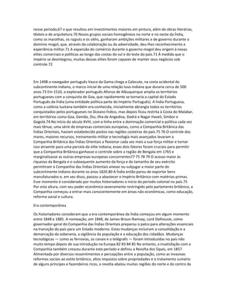 nesse período,67 o que resultou em investimentos maiores em pintura, além de obras literárias, 
têxteis e de arquitetura.70 Novos grupos sociais homogêneos no norte e no oeste da Índia, 
como os marathas, os rajputs e os sikhs, ganharam ambições militares e de governo durante o 
domínio mogol, que, através da colaboração ou da adversidade, deu-lhes reconhecimento e 
experiência militar.71 A expansão do comércio durante o governo mogol deu origem à novas 
elites comerciais e políticas ao longo das costas do sul e do leste do país.71 À medida que o 
império se desintegrou, muitas dessas elites foram capazes de manter seus negócios sob 
controle.72 
Em 1498 o navegador português Vasco da Gama chega a Calecute, na costa ocidental do 
subcontinente indiano, o marco inicial de uma relação luso-indiana que duraria cerca de 500 
anos.73 Em 1510, o explorador português Afonso de Albuquerque amplia os territórios 
portugueses com a conquista de Goa, que rapidamente se tornaria a capital do Estado 
Português da Índia (uma entidade política parte do Império Português). A Índia Portuguesa, 
como a colônia lusitana também era conhecida, inicialmente abrangia todos os territórios 
conquistados pelos portugueses no Oceano Índico, mas depois ficou restrita à Costa do Malabar, 
em territórios como Goa, Damão, Diu, Ilha de Angediva, Dadrá e Nagar Haveli, Simbor e 
Gogolá.74 No início do século XVIII, com a linha entre a dominação comercial e política cada vez 
mais tênue, uma série de empresas comerciais europeias, como a Companhia Britânica das 
Índias Orientais, haviam estabelecido postos nas regiões costeiras do país.75 76 O controle dos 
mares, maiores recursos, treinamento militar e tecnologia mais avançados levaram a 
Companhia Britânica das Índias Orientais a flexionar cada vez mais a sua força militar e tornar 
isso atraente para uma parcela da elite indiana; esses dois fatores foram cruciais para permitir 
que a Companhia Britânica ganhasse o controle sobre a região de Bengala em 1765 e 
marginalizasse as outras empresas europeias concorrentes77 75 78 79 O acesso maior às 
riquezas da Bengala e o subsequente aumento da força e do tamanho de seu exército 
permitiram à Companhia das Índias Orientais anexar ou subjugar a maior parte do 
subcontinente indiano durante os anos 1820.80 A Índia então parou de exportar bens 
manufaturados e, em vez disso, passou a abastecer o Império Britânico com matérias-primas. 
Esse momento é considerado por muitos historiadores o início do período colonial no país.75 
Por esta altura, com seu poder econômico severamente restringido pelo parlamento britânico, a 
Companhia começou a entrar mais conscientemente em áreas não econômicas, como educação, 
reforma social e cultura. 
Era contemporânea 
Os historiadores consideram que a era contemporânea da Índia começou em algum momento 
entre 1848 e 1885. A nomeação, em 1848, de James Broun-Ramsay, Lord Dalhousie, como 
governador-geral do Companhia das Índias Orientais preparou o palco para alterações essenciais 
na transição do país para um Estado moderno. Estas mudanças incluíram a consolidação e a 
demarcação da soberania, a vigilância da população e a educação dos cidadãos. Mudanças 
tecnológicas — como as ferrovias, os canais e o telégrafo — foram introduzidas no país não 
muito tempo depois de sua introdução na Europa.82 83 84 85 No entanto, a insatisfação com a 
Companhia também cresceu durante este período e definiu a Revolta dos Sipais, em 1857. 
Alimentada por diversos ressentimentos e percepções entre a população, como as invasivas 
reformas sociais ao estilo britânico, altos impostos sobre propriedades e o tratamento sumário 
de alguns príncipes e fazendeiros ricos, a revolta abalou muitas regiões do norte e do centro da 
 