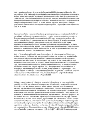 Índia e sacudiu os alicerces do governo da Companhia.86 87 Embora a rebelião tenha sido 
reprimida em 1858, ela levou à dissolução da Companhia das Índias Orientais e a administração 
da Índia passou a ser exercida diretamente pelo governo britânico. Além de proclamarem um 
Estado unitário e um sistema parlamentarista limitado, inspirado pelo parlamento britânico, os 
novos governantes também protegeram príncipes e aristocratas como uma salvaguarda contra 
uma possível agitação feudal futura.88 89 Nas décadas seguintes, a vida pública emergiu 
gradualmente em toda a Índia, levando à fundação do partido Congresso Nacional Indiano, em 
1885.90 91 92 93 
A corrida tecnológica e a comercialização da agricultura na segunda metade do século XIX foi 
marcada por muitos contratempos econômicos — muitos pequenos produtores tornaram-se 
dependentes dos caprichos de mercados distantes.94 Houve um aumento no número de 
grandes crises de fome95 e, apesar dos riscos do desenvolvimento de uma infraestrutura 
suportada pelos contribuintes indianos, pouco emprego industrial foi gerado para a 
população.96 Houve também efeitos salutares: cultivos comerciais, especialmente na região 
recém-canalizada do Punjabe, levaram a um aumento da produção de comida para o consumo 
interno.97 A rede ferroviária, desde o alívio da crise de fome,98 ajudou a reduzir o custo dos 
bens móveis98 e auxiliou a nascente indústria indiana. 
Após a Primeira Guerra Mundial, onde alguns milhares de indianos serviram,99 um novo 
período começou. Ele foi marcado por reformas britânicas, mas também por uma legislação 
mais repressiva; pelas reivindicações cada vez mais estridentes da população indiana por 
independência e pelo começo de um movimento não violento de não cooperação, do qual 
Mohandas Karamchand Gandhi se tornaria o líder e símbolo de resistência.100 Durante os anos 
1930, uma lenta reforma legislativa foi promulgada pelos britânicos e o Congresso Nacional 
Indiano saiu vitorioso nas eleições seguintes.101 A década posterior foi cheia de crises: a 
participação indiana na Segunda Guerra Mundial, o impulso final do Congresso para a não 
cooperação com os britânicos e uma onda de nacionalismo muçulmano. Todos foram coroados 
com o advento da independência em 1947, mas ao custo de uma sangrenta divisão do 
subcontinente em dois Estados: Índia e Paquistão.102 
Vital para a auto-imagem da Índia como uma nação independente foi a sua constituição, 
concluída em 1950, que colocou no lugar da antiga colônia britânica uma república secular e 
democrática.103 Nos 60 anos seguintes, a Índia teve um resultado misto de sucessos e 
fracassos.104 Manteve-se uma democracia com liberdades civis, uma Suprema Corte ativista e 
uma imprensa, em grande parte, independente.104 A liberalização econômica, que teve início 
na década de 1990, criou uma grande classe média urbana e transformou a Índia em uma das 
economias de mais rápido crescimento no mundo, o que aumentou a influência geopolítica do 
país. Filmes, músicas e ensinamentos espirituais indianos desempenham um papel cada vez 
maior na cultura mundial.104 No entanto, o país também tem sido oprimido por uma pobreza 
aparentemente inflexível, tanto no meio rural quanto no urbano;104 pela violência religiosa e 
entre castas;105 por grupos insurgentes de inspiração maoista chamados naxalitas;106 e pelo 
separatismo em Jammu e Caxemira e no Nordeste da Índia.107 O país tem disputas territoriais 
não resolvidas com a China, que se deterioraram até a guerra sino-indiana de 1962;108 e com o 
vizinho Paquistão, em guerras travadas em 1947, 1965, 1971 e 1999.108 A rivalidade nuclear 
 