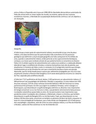 entre a Índia e o Paquistão veio à tona em 1998.109 As liberdades democráticas sustentadas da 
Índia são únicas entre as novas nações do mundo; no entanto, apesar de seus sucessos 
econômicos recentes, a liberdade de sua população desfavorecida continua a ser um objetivo a 
ser alcançado. 
Geografia 
A Índia ocupa a maior parte do subcontinente indiano, encontrando-se por cima da placa 
indiana, uma placa tectônica que faz parte da placa indo-australiana.111 Os processos 
geológicos que definiram a atual situação geográfica da Índia começaram há 75 milhões de 
anos, quando o subcontinente indiano, então parte do sul do supercontinente Gondwana, 
começou a se mover para nordeste através do que posteriormente se converteria no Oceano 
Índico.111 A colisão superior do subcontinente com a placa euro-asiática e a subducção debaixo 
dela deram lugar à cordilheira do Himalaia, o sistema montanhoso mais alto do planeta, que 
atualmente é a fronteira da Índia a norte e a noroeste.111 O antigo leito marinho que emergiu 
imediatamente ao sul do Himalaia fez com que o movimento da placa criasse uma grande 
depressão, que foi sendo levada pouco a pouco por sedimentos propagados por rios,112 o que 
atualmente constitui a Planície Indo-Gangética.113 A oeste desta planície encontra-se o deserto 
do Thar, separado pela cordilheira Avaralli. 
A Índia tem 7 517 quilômetros de litoral; destes, 5 423 pertencem ao subcontinente indiano e 2 
094 pertencem aos arquipélagos de Andamão e Nicobar e Laquedivas. A costa indiana tem 43% 
de praias arenosas, 11% de costas rochosas (incluindo falésias) e 46% de marismas ou costas 
pantanosas.8 Os principais rios têm sua origem na cordilheira Himalaia, como o Ganges e o 
Brahmaputra, que desembocam no golfo de Bengala.118 Entre os afluentes mais importantes 
do Ganges encontram-se os rios Yamuna e o Kosi, cuja pendente extremamente baixa provoca 
inundações catastróficas quase todos os anos. Os rios peninsulares mais importantes cujas 
pendentes evitam inundações são o Godavari, o Mahanadi, o Kaveri e o Krishna, que também 
desembocam no golfo de Bengala;119 e os rios Narmada e Tapti, que desembocam no mar 
Arábico.120 Na costa oeste, encontram-se também os pântanos do Rann de Kutch, enquanto no 
leste há a área protegida de Sundarbans, que a Índia divide com Bangladesh.121 A Índia possui 
dois arquipélagos: Laquedivas, atóis de corais na costa sudoeste indiana, e as ilhas de Andamão 
e Nicobar, cadeias de ilhas vulcânicas no mar de Andamão.122 
 