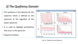 3) The Quefrency Domain
• The quefrency is the abscissa for the
cepstrum which is defined as the
spectrum of the logarithm of the
power spectrum.
• It is used to highlight periodicities
that occur in the spectrum.
• Cepstrum Analysis.
Fig. 15 : Quefrency and Cepstrum
 
