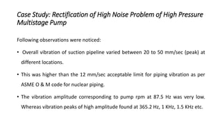 Case Study: Rectification of High Noise Problem of High Pressure
Multistage Pump
Following observations were noticed:
• Overall vibration of suction pipeline varied between 20 to 50 mm/sec (peak) at
different locations.
• This was higher than the 12 mm/sec acceptable limit for piping vibration as per
ASME O & M code for nuclear piping.
• The vibration amplitude corresponding to pump rpm at 87.5 Hz was very low.
Whereas vibration peaks of high amplitude found at 365.2 Hz, 1 KHz, 1.5 KHz etc.
 