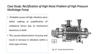 Case Study: Rectification of High Noise Problem of High Pressure
Multistage Pump
• Probable causes of high vibration were
either rubbing or amplification of
unbalance forces due to mechanical
looseness or both.
• This caused deterioration of pump and
result in increase in vibration within a
short span of time.
Fig. 17 : Pump Sectional View
 