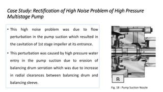 Case Study: Rectification of High Noise Problem of High Pressure
Multistage Pump
• This high noise problem was due to flow
perturbation in the pump suction which resulted in
the cavitation of 1st stage impeller at its entrance.
• This perturbation was caused by high pressure water
entry in the pump suction due to erosion of
balancing drum serration which was due to increase
in radial clearances between balancing drum and
balancing sleeve.
Fig. 18 : Pump Suction Nozzle
 