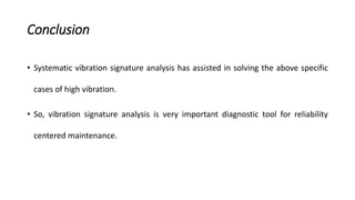 Conclusion
• Systematic vibration signature analysis has assisted in solving the above specific
cases of high vibration.
• So, vibration signature analysis is very important diagnostic tool for reliability
centered maintenance.
 