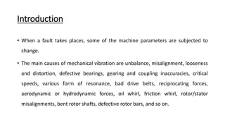 Introduction
• When a fault takes places, some of the machine parameters are subjected to
change.
• The main causes of mechanical vibration are unbalance, misalignment, looseness
and distortion, defective bearings, gearing and coupling inaccuracies, critical
speeds, various form of resonance, bad drive belts, reciprocating forces,
aerodynamic or hydrodynamic forces, oil whirl, friction whirl, rotor/stator
misalignments, bent rotor shafts, defective rotor bars, and so on.
 